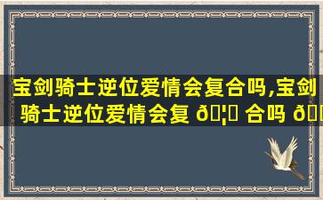 宝剑骑士逆位爱情会复合吗,宝剑骑士逆位爱情会复 🦟 合吗 🌷 知乎